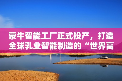 蒙牛智能工厂正式投产，打造全球乳业智能制造的“世界高地”