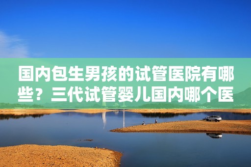 国内包生男孩的试管医院有哪些？三代试管婴儿国内哪个医院好？