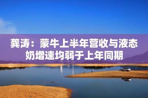 龚涛：蒙牛上半年营收与液态奶增速均弱于上年同期