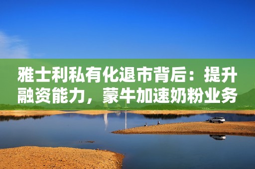 雅士利私有化退市背后：提升融资能力，蒙牛加速奶粉业务重塑