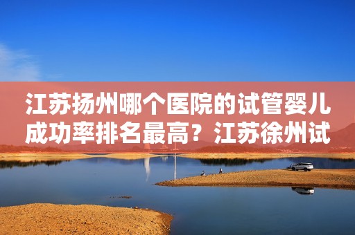 江苏扬州哪个医院的试管婴儿成功率排名最高？江苏徐州试管费用多少？