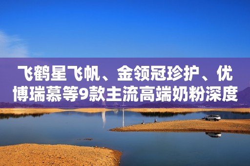 飞鹤星飞帆、金领冠珍护、优博瑞慕等9款主流高端奶粉深度评测