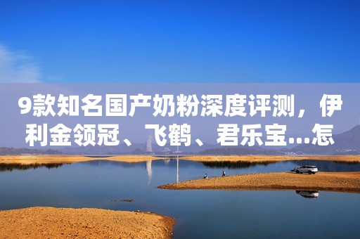 9款知名国产奶粉深度评测，伊利金领冠、飞鹤、君乐宝...怎么选？