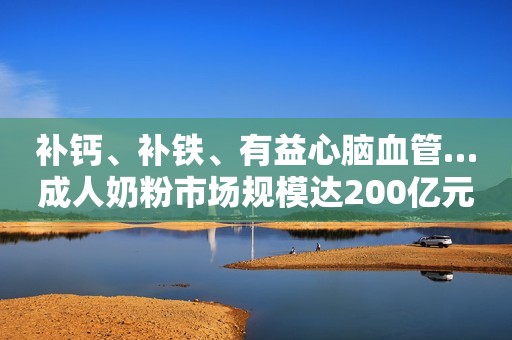 补钙、补铁、有益心脑血管…成人奶粉市场规模达200亿元，或成乳企“第二增长曲线”，乳企打响“6·18”大战