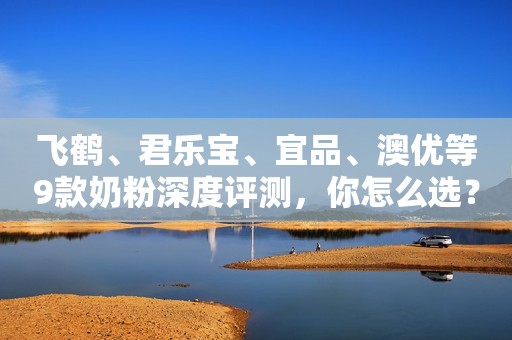 飞鹤、君乐宝、宜品、澳优等9款奶粉深度评测，你怎么选？