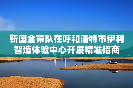靳国全带队在呼和浩特市伊利智造体验中心开展精准招商