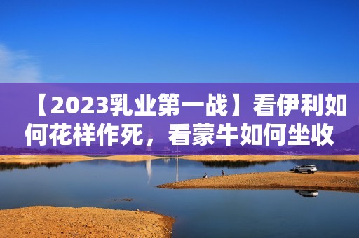 【2023乳业第一战】看伊利如何花样作死，看蒙牛如何坐收渔翁之利