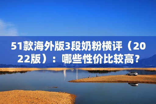 51款海外版3段奶粉横评（2022版）：哪些性价比较高？