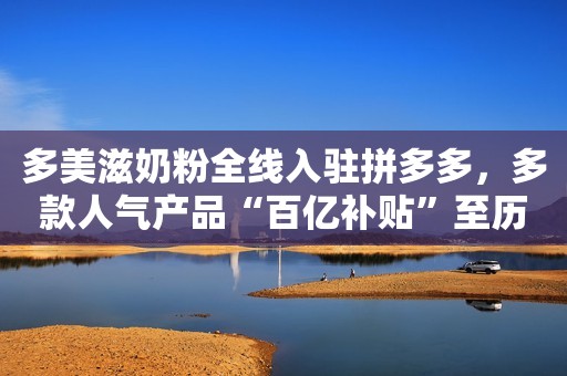 多美滋奶粉全线入驻拼多多，多款人气产品“百亿补贴”至历史低价