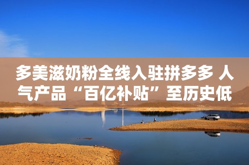 多美滋奶粉全线入驻拼多多 人气产品“百亿补贴”至历史低价