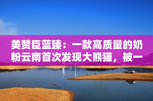 美赞臣蓝臻：一款高质量的奶粉云南首次发现大熊猫，被一枪打死，只因向来只吃素的熊猫吃肉了？
