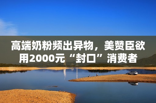 高端奶粉频出异物，美赞臣欲用2000元“封口”消费者