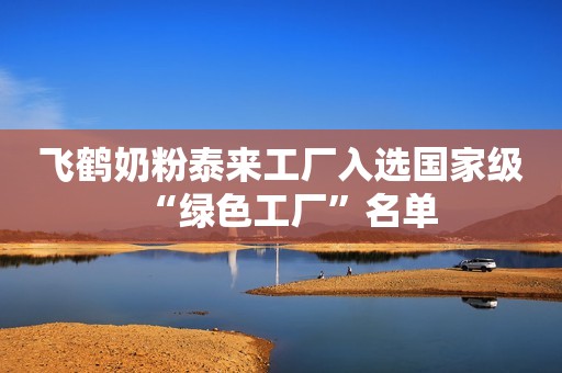 飞鹤奶粉泰来工厂入选国家级“绿色工厂”名单