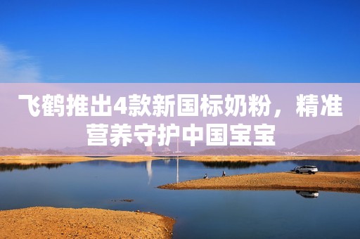 飞鹤推出4款新国标奶粉，精准营养守护中国宝宝
