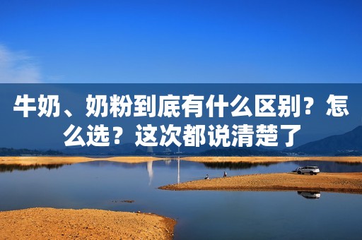 牛奶、奶粉到底有什么区别？怎么选？这次都说清楚了