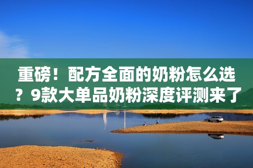 重磅！配方全面的奶粉怎么选？9款大单品奶粉深度评测来了