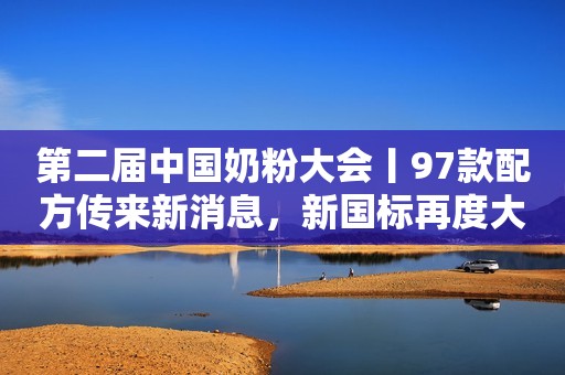 第二届中国奶粉大会丨97款配方传来新消息，新国标再度大开闸？