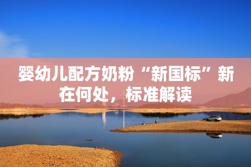 婴幼儿配方奶粉“新国标”新在何处，标准解读
