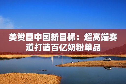 美赞臣中国新目标：超高端赛道打造百亿奶粉单品