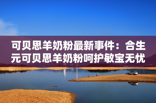 可贝思羊奶粉最新事件：合生元可贝思羊奶粉呵护敏宝无忧成长！