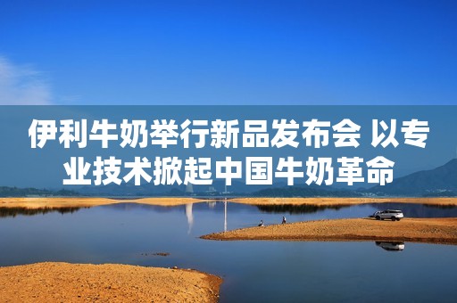 伊利牛奶举行新品发布会 以专业技术掀起中国牛奶革命