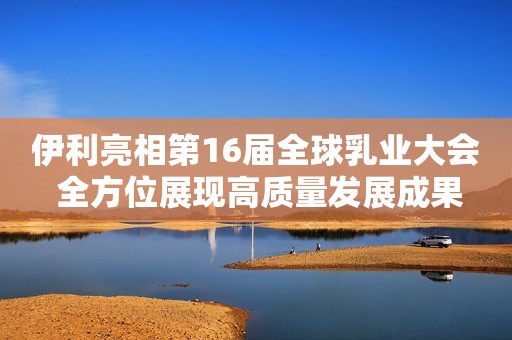 伊利亮相第16届全球乳业大会 全方位展现高质量发展成果