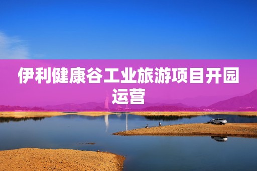 伊利健康谷工业旅游项目开园运营