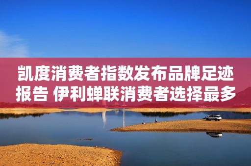 凯度消费者指数发布品牌足迹报告 伊利蝉联消费者选择最多品牌榜首