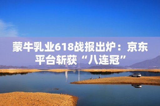 蒙牛乳业618战报出炉：京东平台斩获“八连冠”