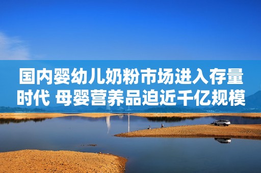国内婴幼儿奶粉市场进入存量时代 母婴营养品迫近千亿规模
