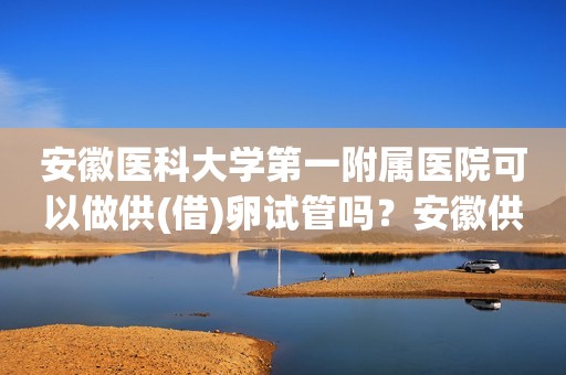 安徽医科大学第一附属医院可以做供(借)卵试管吗？安徽供卵试管婴儿医院排名