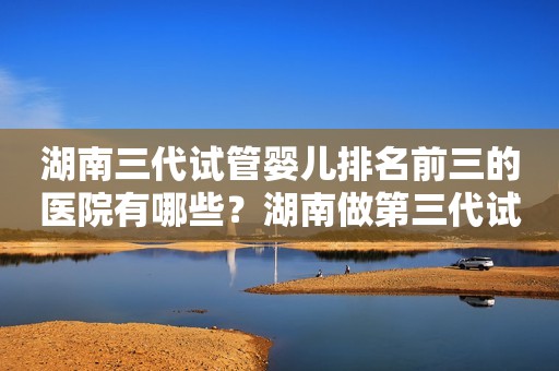 湖南三代试管婴儿排名前三的医院有哪些？湖南做第三代试管婴儿需要多少钱？