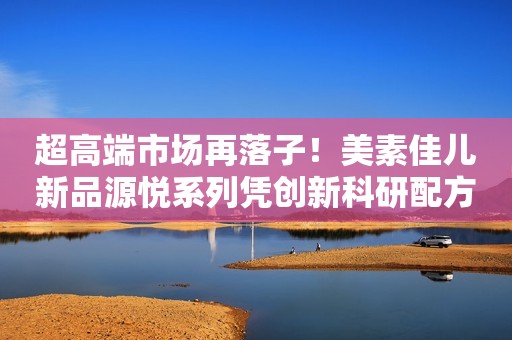 超高端市场再落子！美素佳儿新品源悦系列凭创新科研配方实力领跑