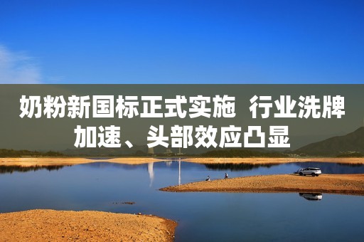 奶粉新国标正式实施  行业洗牌加速、头部效应凸显