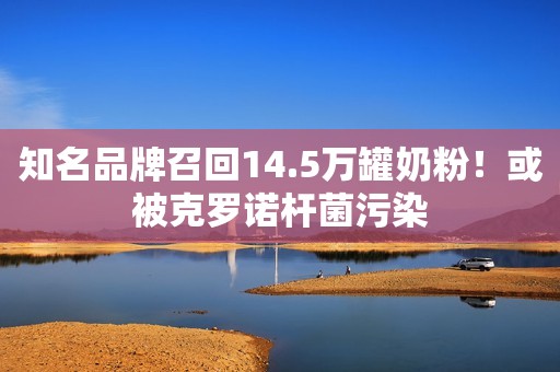 知名品牌召回14.5万罐奶粉！或被克罗诺杆菌污染
