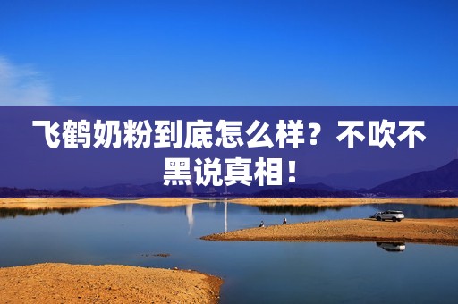 飞鹤奶粉到底怎么样？不吹不黑说真相！