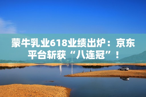 蒙牛乳业618业绩出炉：京东平台斩获“八连冠”！