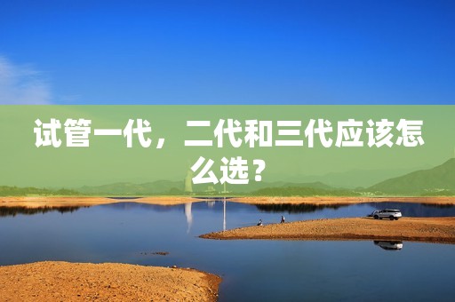试管一代，二代和三代应该怎么选？