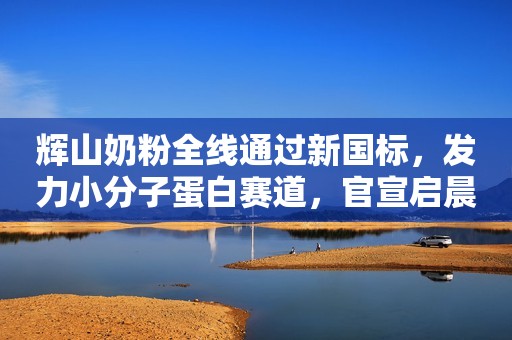 辉山奶粉全线通过新国标，发力小分子蛋白赛道，官宣启晨新代言人