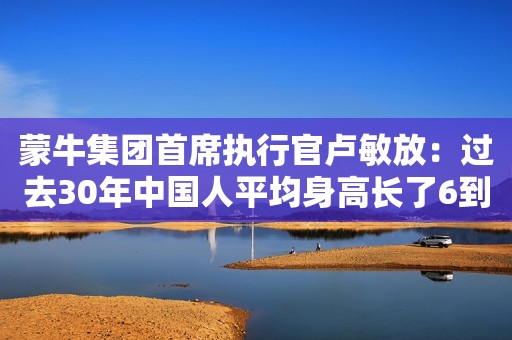 蒙牛集团首席执行官卢敏放：过去30年中国人平均身高长了6到7公分