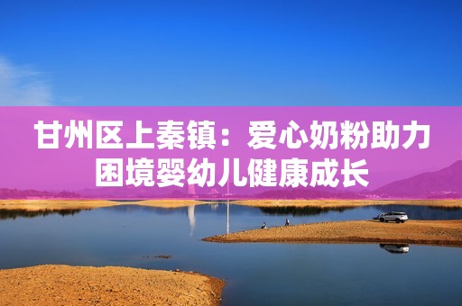 甘州区上秦镇：爱心奶粉助力困境婴幼儿健康成长