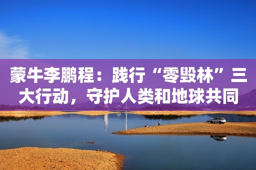 蒙牛李鹏程：践行“零毁林”三大行动，守护人类和地球共同健康