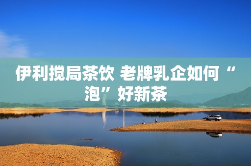 伊利搅局茶饮 老牌乳企如何“泡”好新茶