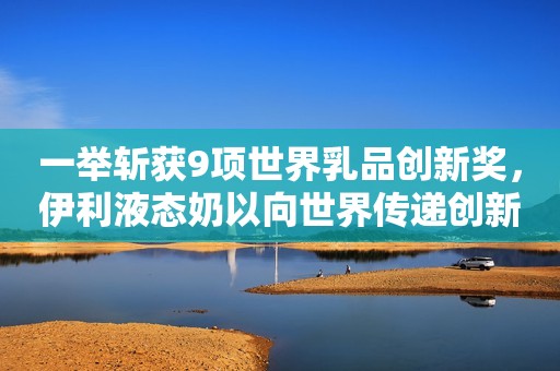 一举斩获9项世界乳品创新奖，伊利液态奶以向世界传递创新灵感！