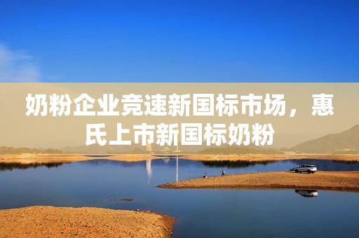 奶粉企业竞速新国标市场，惠氏上市新国标奶粉