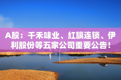 A股：千禾味业、红旗连锁、伊利股份等五家公司重要公告！