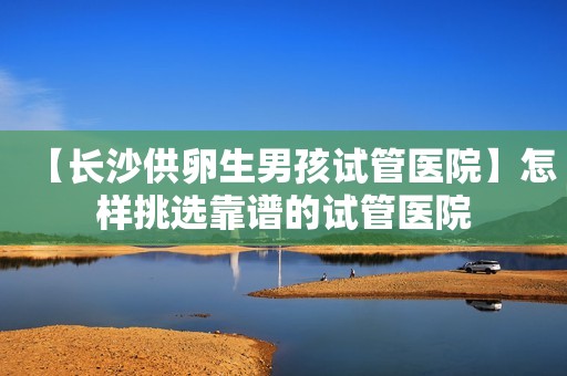 【长沙供卵生男孩试管医院】怎样挑选靠谱的试管医院