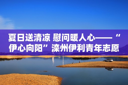 夏日送清凉 慰问暖人心——“伊心向阳”滦州伊利青年志愿服务队开展送清凉活动