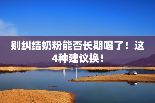 别纠结奶粉能否长期喝了！这4种建议换！