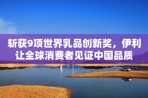 斩获9项世界乳品创新奖，伊利让全球消费者见证中国品质